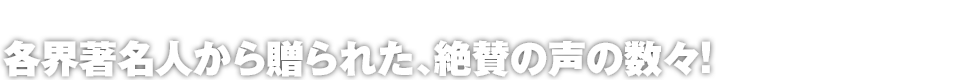 各界著名人から贈られた、絶賛の声の数々!