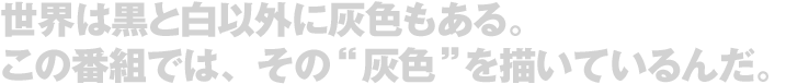 世界は黒と白以外に灰色もある。この番組では、その”灰色”を描いているんだ。